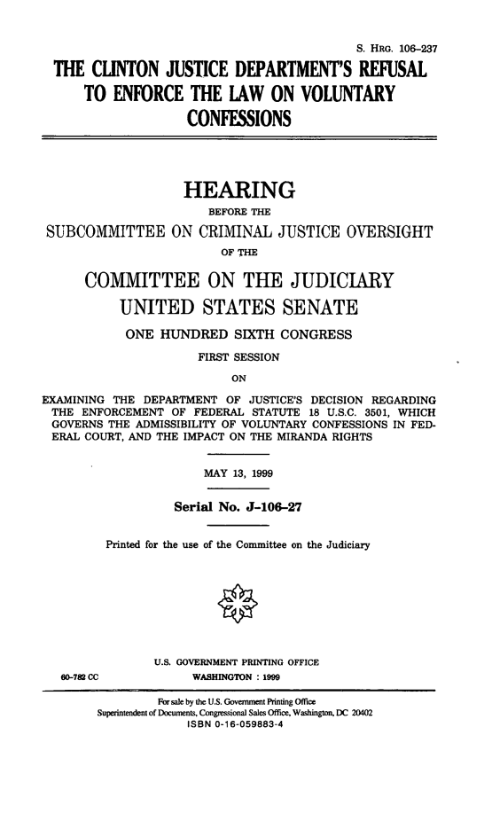 handle is hein.cbhear/cjdre0001 and id is 1 raw text is: 

                                            S. HRG. 106-237
  THE CLINTON JUSTICE DEPARTMENT'S REFUSAL
      TO ENFORCE THE LAW ON VOLUNTARY
                    CONFESSIONS




                    HEARING
                       BEFORE THE
 SUBCOMMITTEE ON CRIMINAL JUSTICE OVERSIGHT
                         OF THE

      COMMITTEE ON THE JUDICIARY

           UNITED STATES SENATE
           ONE HUNDRED SIXTH CONGRESS
                      FIRST SESSION
                           ON
EXAMINING THE DEPARTMENT OF JUSTICE'S DECISION REGARDING
THE ENFORCEMENT OF FEDERAL STATUTE 18 U.S.C. 3501, WHICH
GOVERNS THE ADMISSIBILITY OF VOLUNTARY CONFESSIONS IN FED-
ERAL COURT, AND THE IMPACT ON THE MIRANDA RIGHTS


MAY 13, 1999


          Serial No. J-106-27

Printed for the use of the Committee on the Judiciary


60-782 CC


U.S. GOVERNMENT PRINTING OFFICE
     WASHINGTON :1999


         For sale by the U.S. Government Printing Office
Superintendent of Documents, Congressional Sales Office, Washington, DC 20402
             ISBN 0-16-059883-4


