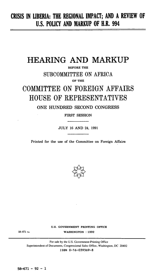 handle is hein.cbhear/clrim0001 and id is 1 raw text is: CRISIS IN LIBERIA: THE REGIONAL IMPACT; AND A REVIEW OF
U.S. POLICY AND MARKUP OF H.R. 994

HEARING AND MARKUP
BEFORE THE
SUBCOIMITTEE ON AFRICA
OF THE
COMMITTEE ON FOREIGN AFFAIRS
HOUSE OF REPRESENTATIVES
ONE HUNDRED SECOND CONGRESS
FIRST SESSION
JULY 16 AND 24, 1991
Printed for the use of the Committee on Foreign Affairs

U.S. GOVERNMENT PRINTING OFFICE
WASHINGTON : 1992

58-671 - 92 - 1

58-671

For sale by the U.S. Government Printing Office
Superintendent of Documents, Congressional Sales Office, Washington, DC 20402
ISBN 0-16-039369-8



