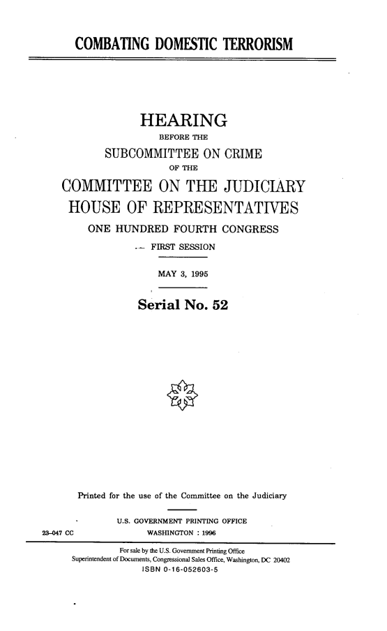 handle is hein.cbhear/cmbdoter0001 and id is 1 raw text is: 



COMBATING DOMESTIC TERRORISM


              HEARING
                  BEFORE THE

        SUBCOMMITTEE ON CRIME
                   OF THE
COMMITTEE ON THE JUDICIARY


HOUSE OF REPRESENTATIVES

     ONE HUNDRED FOURTH CONGRESS

             -- FIRST SESSION


                 MAY 3, 1995


              Serial No. 52




















   Printed for the use of the Committee on the Judiciary


U.S. GOVERNMENT PRINTING OFFICE
     WASHINGTON : 1996


23-047 CC


         For sale by the U.S. Government Printing Office
Superintendent of Documents, Congressional Sales Office, Washington, DC 20402
             ISBN 0-16-052603-5


