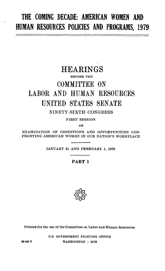 handle is hein.cbhear/cmdeci0001 and id is 1 raw text is: 



  THE  COMING  DECADE: AMERICAN   WOMEN   AND

HUMAN   RESOURCES  POLICIES AND PROGRAMS,   1979


              HEARINGS
                 BEFORE THE

             COMMITTEE ON

  LABOR AND HUMAN RESOURCES

       UNITED STATES SENATE

          NINETY-SIXTH CONGRESS

                FIRST SESSION
                    ON
EXAMINATION OF CONDITIONS AND OPPORTUNITIES CON-
FRONTING AMERICAN WOMEN IN OUR NATION'S WORKPLACE


         JANUARY 31 AND FEBRUARY 1, 1979


                  PART 1
















 Printed for the use of the Committee on Labor and Human Resources


43-1430


U.S. GOVERNMENT PRINTING OFFICE
     WASHINGTON : 1979


