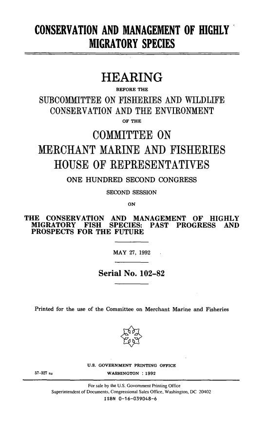 handle is hein.cbhear/cmhmigs0001 and id is 1 raw text is: CONSERVATION AND MANAGEMENT OF HIGHLY'
MIGRATORY SPECIES
HEARING
BEFORE THE
SUBCOMITTEE ON FISHERIES AND WILDLIFE
CONSERVATION AND THE ENVIRONMENT
OF THE
COMMITTEE ON
MERCHANT MARINE AND FISHERIES
HOUSE OF REPRESENTATIVES
ONE HUNDRED SECOND CONGRESS
SECOND SESSION
ON
THE CONSERVATION AND MANAGEMENT OF HIGHLY
MIGRATORY FISH SPECIES: PAST PROGRESS AND
PROSPECTS FOR THE FUTURE

MAY 27, 1992

Serial No. 102-82
Printed for the use of the Committee on Merchant Marine and Fisheries
U.S. GOVERNMENT PRINTING OFFICE

57-327

WASHINGTON : 1992

For sale by the U.S. Government Printing Office
Superintendent of Documents, Congressional Sales Office, Washington, DC 20402
ISBN 0-16-039048-6


