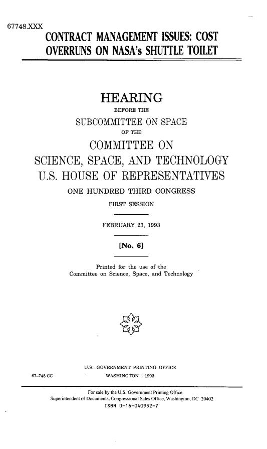 handle is hein.cbhear/cmist0001 and id is 1 raw text is: 67748.XXX
CONTRACT MANAGEMENT ISSUES: COST
OVERRUNS ON NASA's SHUTTLE TOILET
HEARING
BEFORE THE
SUBCOMMITTEE ON SPACE
OF THE
COMMITTEE ON
SCIENCE, SPACE, AND TECHNOLOGY
U.S. HOUSE OF REPRESENTATIVES
ONE HUNDRED THIRD CONGRESS
FIRST SESSION
FEBRUARY 23, 1993
[No. 6]
Printed for the use of the
Committee on Science, Space, and Technology
U.S. GOVERNMENT PRINTING OFFICE
67-748 CC            WASHINGTON : 1993
For sale by the U.S. Government Printing Office
Superintendent of Documents, Congressional Sales Office, Washington, DC 20402
ISBN 0-16-040952-7


