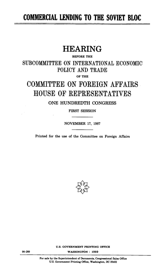 handle is hein.cbhear/cmldg0001 and id is 1 raw text is: COMMERCIAL LENDING TO THE SOVIET BLOC

HEARING
BEFORE THE
SUBCOMMITTEE ON INTERNATIONAL ECONOMIC
POLICY AND TRADE
OF THE
COMMITTEE ON FOREIGN AFFAIRS
HOUSE OF REPRESENTATIVES
ONE HUNDREDTH CONGRESS
FIRST SESSION
NOVEMBER 17, 1987
Printed for the use of the Committee on Foreign Affairs

90-260

U.S. GOVERNMENT PRINTING OFFICE
WASHINGTON : 1989
For sale by the Superintendent of Documents, Congressional Sales Office
U.S. Government Printing Office, Washington, DC 20402


