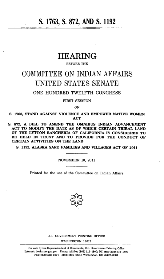 handle is hein.cbhear/cmtindaff0001 and id is 1 raw text is: 




S. 1763, S. 872, AND S. 1192


                     HEARING
                         BEFORE THE


      COMMITTEE ON INDIAN AFFAIRS

            UNITED STATES SENATE

            ONE HUNDRED TWELFTH CONGRESS

                       FIRST SESSION
                            ON
S. 1763, STAND AGAINST VIOLENCE AND EMPOWER NATIVE WOMEN
                            ACT
S. 872, A BILL TO AMEND THE OMNIBUS INDIAN ADVANCEMENT
ACT TO MODIFY THE DATE AS OF WHICH CERTAIN TRIBAL LAND
  OF THE LYTTON RANCHERIA OF CALIFORNIA. IS CONSIDERED TO
  BE HELD IN TRUST AND TO PROVIDE FOR THE CONDUCT OF
  CERTAIN ACTIVITIES ON THE LAND
  S. 1192, ALASKA SAFE FAMILIES AND VILLAGES ACT OF 2011


                     NOVEMBER 10, 2011


         Printed for the use of the Committee on Indian Affairs















                 U.S. GOVERNMENT PRINTING OFFICE
                       WASHINGTON : 2012


  For sale by the Superintendent of Documents, U.S. Government Printing Office
Internet: bookstore.gpo.gov Phone: toll free (866) 512-1800; DC area (202) 512-1800
    FaxL(202) 512-2104 Mail: Stop IDCC, Washington, DC 20402-0001



