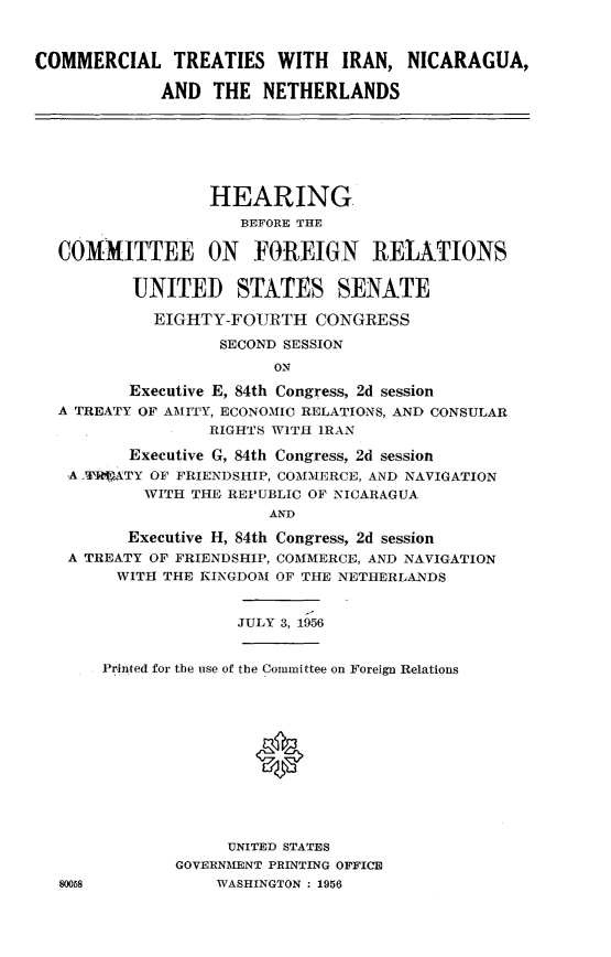 handle is hein.cbhear/cmtsinn0001 and id is 1 raw text is: 



COMMERCIAL TREATIES WITH IRAN, NICARAGUA,

             AND THE NETHERLANDS


                HEARING.
                   BEFORE THE

COMMITTEE ON FOREIGN RELATIONS


        UNITED STATES SENATE

          EIGHTY-FOURTH CONGRESS

                 SECOND SESSION
                      ON

       Executive E, 84th Congress, 2d session
A TREATY OF AMITY, ECONOMIC RELATIONS, AND CONSULAR
                RIGHTS WITH IRAN

       Executive G, 84th Congress, 2d session
 -A ..FIXTY OF FRIENDSHIP, COMMERCE, AND NAVIGATION
         WITH THE REPUBLIC OF NICARAGUA
                      AND

       Executive H, 84th Congress, 2d session
 A TREATY OF FRIENDSHIP, COMMERCE, AND NAVIGATION
      WITH THE KINGDOM OF THE NETHERLANDS


JULY 3,1956


80058


Printed for the use of the Committee on Foreign Relations





                *






             UNITED STATES
        GOVERNMENT PRINTING OFFICE
            WASHINGTON : 1956


