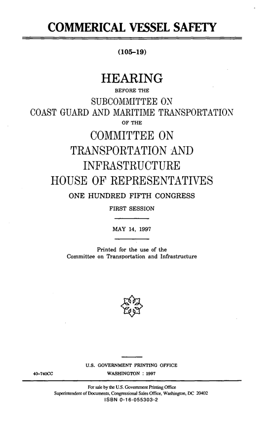 handle is hein.cbhear/cmvss0001 and id is 1 raw text is: COMMERICAL VESSEL SAFETY

(105-19)

HEARING
BEFORE THE
SUBCOMMITTEE ON
COAST GUARD AND MARITIME TRANSPORTATION
OF THE
COMMITTEE ON
TRANSPORTATION AND
INFRASTRUCTURE
HOUSE OF REPRESENTATIVES

ONE HUNDRED FIFTH CONGRESS
FIRST SESSION
MAY 14, 1997
Printed for the use of the
Committee on Transportation and Infrastructure
U.S. GOVERNMENT PRINTING OFFICE
WASHINGTON : 1997

40-740CC

For sale by the U.S. Government Printing Office
Superintendent of Documents, Congressional Sales Office, Washington, DC 20402
ISBN 0-16-055303-2


