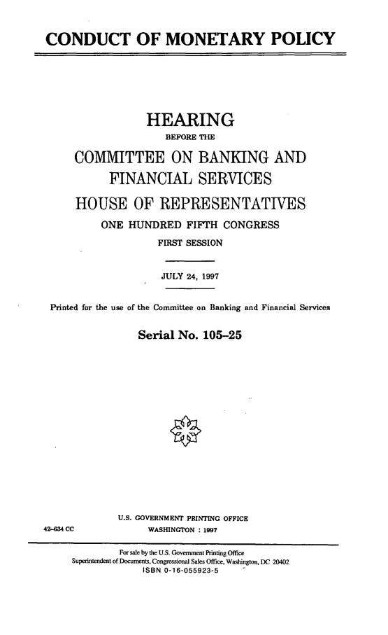 handle is hein.cbhear/cndctmp0001 and id is 1 raw text is: CONDUCT OF MONETARY POLICY

HEARING
BEFORE THE
COMMITTEE ON BANKING AND
FINANCIAL SERVICES
HOUSE OF REPRESENTATITVES
ONE HUNDRED FIFTH CONGRESS
FIRST SESSION
JULY 24, 1997
Printed for the use of the Committee on Banking and Financial Services
Serial No. 105-25

U.S. GOVERNMENT PRINTING OFFICE
WASHINGTON : 1997

42-634 CC

For sale by the U.S. Government Printing Office
Superintendent of Documents, Congressional Sales Office, Washington, DC 20402
ISBN 0-16-055923-5


