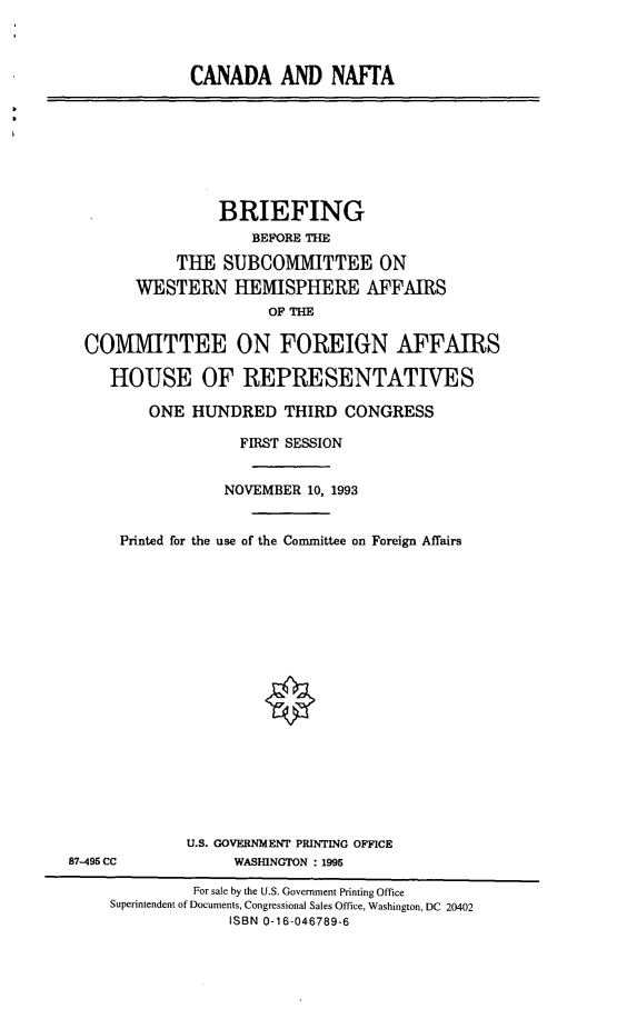 handle is hein.cbhear/cndnft0001 and id is 1 raw text is: CANADA AND NAFTA

BRIEFING
BEFORE THE
THE SUBCOMMITTEE ON
WESTERN HEMISPHERE AFFAIRS
OF THE
COMMITTEE ON FOREIGN AFFAIRS
HOUSE OF REPRESENTATIVES
ONE HUNDRED THIRD CONGRESS
FIRST SESSION
NOVEMBER 10, 1993
Printed for the use of the Committee on Foreign Affairs

U.S. GOVERNMENT PRINTING OFFICE
WASHINGTON : 1996

87-495 CC

For sale by the U.S. Government Printing Office
Superintendent of Documents, Congressional Sales Office, Washington, DC 20402
ISBN 0-16-046789-6


