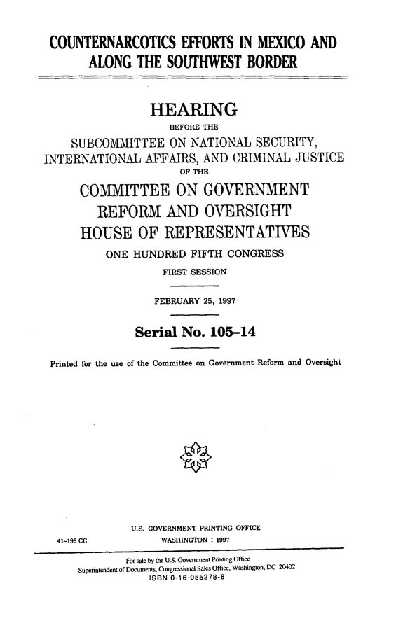 handle is hein.cbhear/cnemex0001 and id is 1 raw text is: COUNTERNARCOTICS EFFORTS IN MEXICO AND
ALONG THE SOUTHWEST BORDER
HEARING
BEFORE THE
SUBCOMMITTEE ON NATIONAL SECURITY,
INTERNATIONAL AFFAIRS, AND CRIMINAL JUSTICE
OF THE
COMMITTEE ON GOVERNMENT
REFORM AND OVERSIGHT
HOUSE OF REPRESENTATIVES
ONE HUNDRED FIFTH CONGRESS
FIRST SESSION
FEBRUARY 25, 1997
Serial No. 105-14
Printed for the use of the Committee on Government Reform and Oversight

41-196 CC

U.S. GOVERNMENT PRINTING OFFICE
WASHINGTON : 1997

For sale by the U.S. Government Printing Office
Superintendent of Documents, Congressional Sales Office, Washington, DC 20402
ISBN 0-16-055278-8


