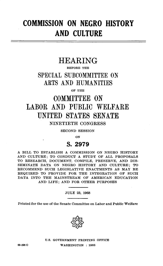 handle is hein.cbhear/cnnohyct0001 and id is 1 raw text is: 





  COMMISSION ON NEGRO HISTORY


             AND CULTURE






               HEARING
                  BEFORE THE

       SPECIAL   SUBCOMMITTEE ON

         ARTS   AND  HUMANITIES

                   OF THE

             COMMITTEE ON

   LABOR AND PUBLIC WELFARE

       UNITED STATES SENATE

            NINETIETH CONGRESS

                SECOND SESSION
                     ON

                  S. 2979

A BILL TO ESTABLISH A COMMISSION ON NEGRO HISTORY
AND CULTURE; TO CONDUCT A STUDY OF ALL PROPOSALS
TO RESEARCH, DOCUMENT, COMPILE, PRESERVE, AND DIS-
SEMINATE DATA ON NEGRO HISTORY AND CULTURE; TO
RECOMMEND SUCH LEGISLATIVE ENACTMENTS AS MAY BE
REQUIRED TO PROVIDE FOR THE INTEGRATION OF SUCH
DATA INTO THE MAINSTREAM OF AMERICAN EDUCATION
       AND LIFE; AND FOR OTHER PURPOSES


                 JULY 23, 1968


Printed for the use of the Senate Committee on Labor and Public Welfare









          U.S. GOVERNMENT PRINTING OFFICE
99-5960        WASHINGTON : 1968


