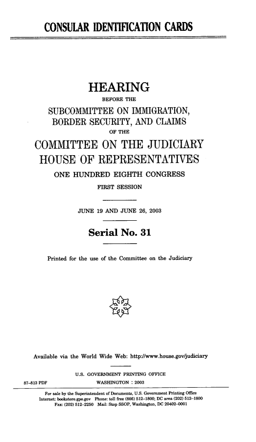 handle is hein.cbhear/cnsidc0001 and id is 1 raw text is: CONSULAR IDENTIFICATION CARDS
HEARING
BEFORE THE
SUBCOMMITTEE ON IMMIGRATION,
BORDER SECURITY, AND CLAIMS
OF THE
COMMITTEE ON THE JUDICIARY
HOUSE OF REPRESENTATIVES
ONE HUNDRED EIGHTH CONGRESS
FIRST SESSION
JUNE 19 AND JUNE 26, 2003
Serial No. 31
Printed for the use of the Committee on the Judiciary
Available via the World Wide Web: http://www.house.gov/judiciary
U.S. GOVERNMENT PRINTING OFFICE
87-813 PDF             WASHINGTON : 2003
For sale by the Superintendent of Documents, U.S. Government Printing Office
Internet: bookstore.gpo.gov Phone: toll free (866) 512-1800; DC area (202) 512-1800
Fax: (202) 512-2250 Mail: Stop SSOP, Washington, DC 20402-0001


