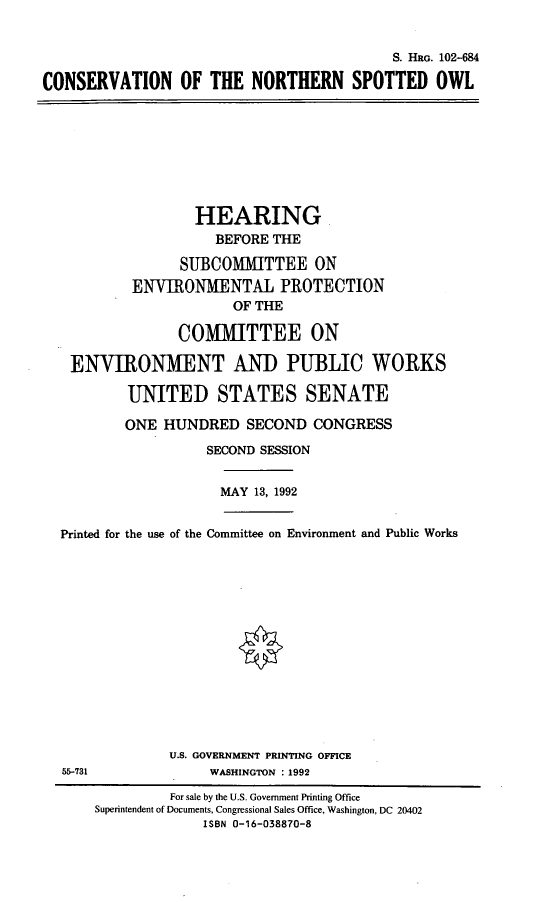 handle is hein.cbhear/cnso0001 and id is 1 raw text is: S. HRG. 102-684
CONSERVATION OF THE NORTHERN SPOTTED OWL
HEARING
BEFORE THE
SUBCOMMITTEE ON
ENVIRONMENTAL PROTECTION
OF THE
COMMITTEE ON
ENVIRONMENT AND PUBLIC WORKS
UNITED STATES SENATE
ONE HUNDRED SECOND CONGRESS
SECOND SESSION
MAY 13, 1992
Printed for the use of the Committee on Environment and Public Works
U.S. GOVERNMENT PRINTING OFFICE
55-731              WASHINGTON : 1992
For sale by the U.S. Government Printing Office
Superintendent of Documents, Congressional Sales Office, Washington, DC 20402
ISBN 0-16-038870-8


