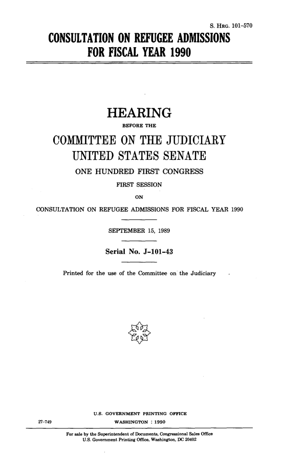 handle is hein.cbhear/cnsrefuad0001 and id is 1 raw text is: 


                                          S. HRG. 101-570

CONSULTATION ON REFUGEE ADMISSIONS

          FOR FISCAL YEAR 1990


                  HEARING
                      BEFORE THE

    COMMITTEE ON THE JUDICIARY

         UNITED STATES SENATE

         ONE HUNDRED FIRST CONGRESS

                     FIRST SESSION

                         ON

CONSULTATION ON REFUGEE ADMISSIONS FOR FISCAL YEAR 1990


27-749


            SEPTEMBER 15, 1989


            Serial No. J-101-43


Printed for the use of the Committee on the Judiciary




















        U.S. GOVERNMENT PRINTING OFFICE
             WASHINGTON : 1990


For sale by the Superintendent of Documents, Congressional Sales Office
    U.S. Government Printing Office, Washington, DC 20402



