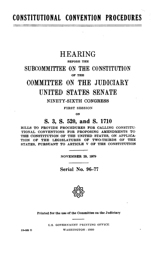 handle is hein.cbhear/cnstcon0001 and id is 1 raw text is: ï»¿CONSTITUTIONAL CONVENTION PROCEDURES

HEARING
BEFORE THE
SUBCOMMITTEE ON THE CONSTITUTION
OF THE
COMMITTEE ON THE JUDICIARY
UNITED STATES SENATE
NINETY-SIXTH CONGRESS
FIRST SESSION
ON
S. 3, S. 520, and S. 1710
BILLS TO PROVIDE PROCEDURES FOR CALLING CONSTITU-
TIONAL CONVENTIONS FOR PROPOSING AMENDMENTS TO
THE CONSTITUTION OF THE UNITED STATES, ON APPLICA-
TION OF THE LEGISLATURES OF TWO-THIRDS OF THE
STATES, PURSUANT TO ARTICLE V OF THE CONSTITUTION
NOVEMBER 29, 1979
Serial No. 96-77
Printed for the use of the Committee on the Judiciary
U.S. GOVERNMENT PRINTING OFFICE
59-609 0         WASHINGTON: 1980


