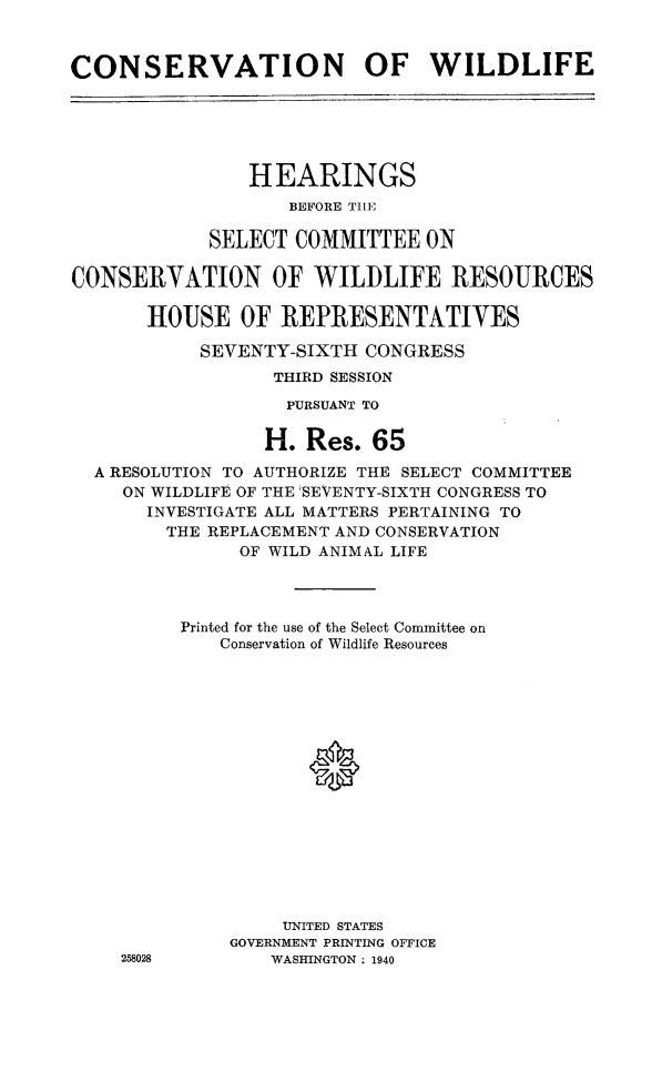 handle is hein.cbhear/cnsvawil0001 and id is 1 raw text is: 


CONSERVATION OF WILDLIFE


                HEARINGS
                   BEFORE TIlE

            SELECT COMMITTEE ON

CONSERVATION OF WILDLIFE RESOURCES

       HOUSE OF REPRESENTATIVES

            SEVENTY-SIXTH CONGRESS
                  THIRD SESSION
                  PURSUANT TO

                  H. Res. 65

  A RESOLUTION TO AUTHORIZE THE SELECT COMMITTEE
     ON WILDLIFE OF THE 'SEVENTY-SIXTH CONGRESS TO
       INVESTIGATE ALL MATTERS PERTAINING TO
       THE REPLACEMENT AND CONSERVATION
               OF WILD ANIMAL LIFE




          Printed for the use of the Select Committee on
             Conservation of Wildlife Resources






                     a









                   UNITED STATES
              GOVERNMENT PRINTING OFFICE
    258028        WASHINGTON . 1940


