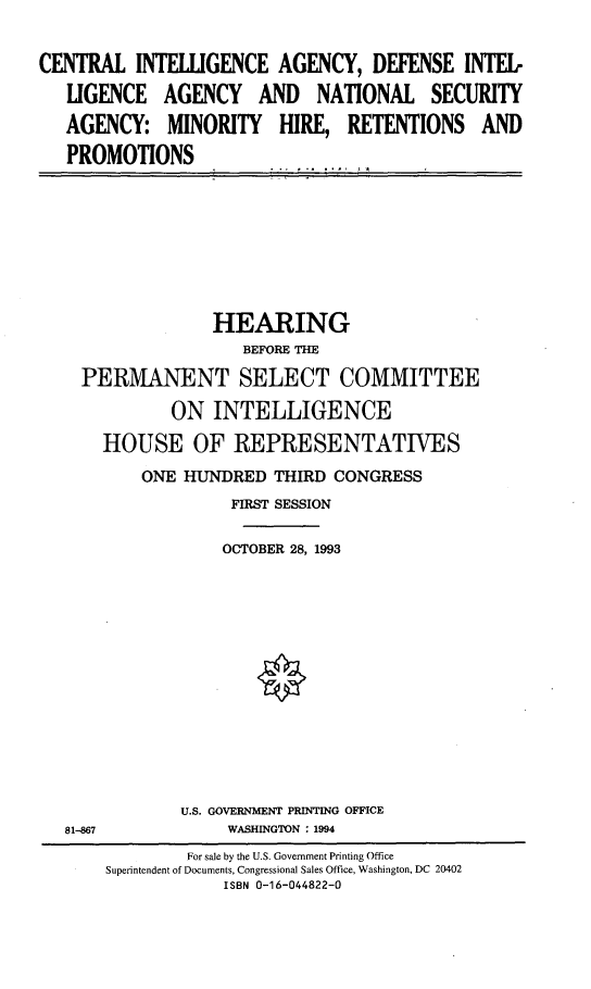 handle is hein.cbhear/cntinag0001 and id is 1 raw text is: 


CENTRAL INTELLIGENCE AGENCY, DEFENSE INTEL.

   LIGENCE AGENCY AND NATIONAL SECURITY

   AGENCY: MINORITY HIRE, RETENTIONS AND

   PROMOTIONS


              HEARING
                 BEFORE THE

PERMANENT SELECT COMMITTEE


       ON INTELLIGENCE

HOUSE OF REPRESENTATIVES

    ONE HUNDRED THIRD CONGRESS
             FIRST SESSION

             OCTOBER 28, 1993















        U.S. GOVERNMENT PRIN4TING OFFICE
             WASHINGTON : 1994


81-867


        For sale by the U.S. Government Printing Office
Superintendent of Documents, Congressional Sales Office, Washington, DC 20402
            ISBN 0-16-044822-0


