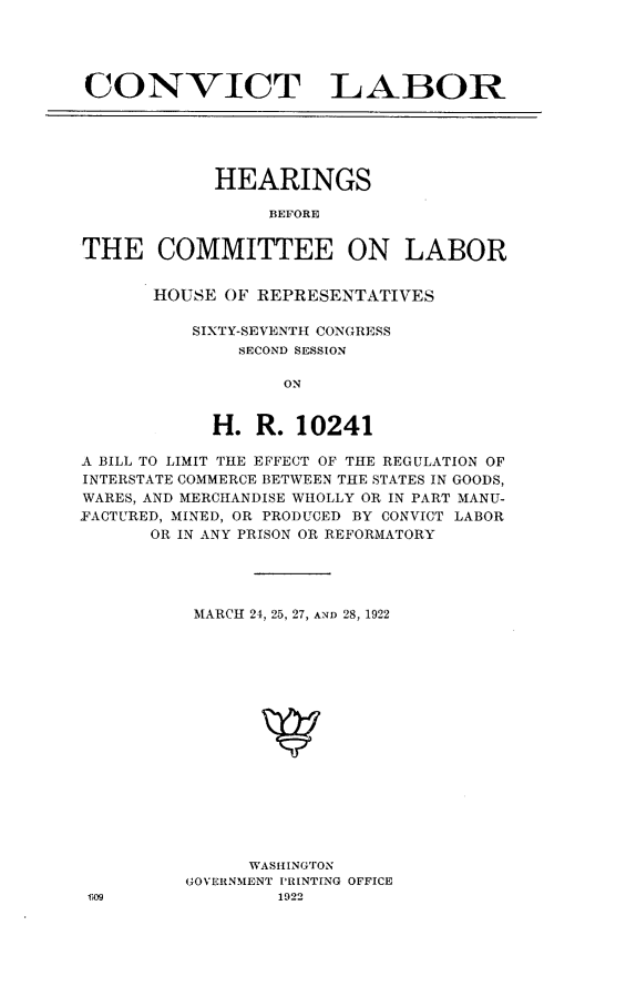 handle is hein.cbhear/cnvtlb0001 and id is 1 raw text is: 





CONVICT LABOR





            HEARINGS

                 BEFORE


THE COMMITTEE ON LABOR


HOUSE OF REPRESENTATIVES

    SIXTY-SEVENTH CONGRESS
        SECOND SESSION

            ON


     H.  R.  10241


A BILL TO LIMIT THE EFFECT OF THE REGULATION OF
INTERSTATE COMMERCE BETWEEN THE STATES IN GOODS,
WARES, AND MERCHANDISE WHOLLY OR IN PART MANU-
FACTURED, MINED, OR PRODUCED BY CONVICT LABOR
      OR IN ANY PRISON OR REFORMATORY




          MARCH 24, 25, 27, AND 28, 1922

















               WASHINGTON
          GOVERNMENT PRINTING OFFICE
 T09              1922


