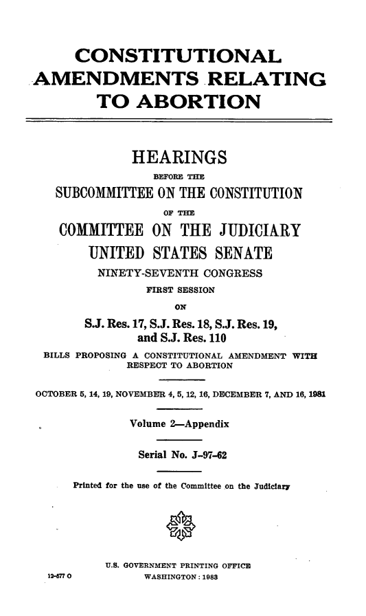 handle is hein.cbhear/coamrta0001 and id is 1 raw text is: CONSTITUTIONAL
-AMENDMENTS RELATING
TO ABORTION
HEARINGS
SUBCOMMITTEE ON THE CONSTITUTION
OF THE
COMMITTEE ON THE JUDICIARY
UNITED STATES SENATE
NINETY-SEVENTH CONGRESS
FIRST SESSION
ON
S.J. Res. 17, S.J. Res. 18, S.J. Res. 19,
and S.J. Res. 110
BILLS PROPOSING A CONSTITUTIONAL AMENDMENT WITH
RESPECT TO ABORTION
OCTOBER 5, 14, 19, NOVEMBER 4,5,12, 16, DECEMBER 7, AND 16, 1981
Volume 2-Appendix
Serial No. J-97-62
Printed for the use of the Committee on the Judiciary
U.S. GOVERNMENT PRINTING OFFICE
12-770        WASHINGTON: 1983


