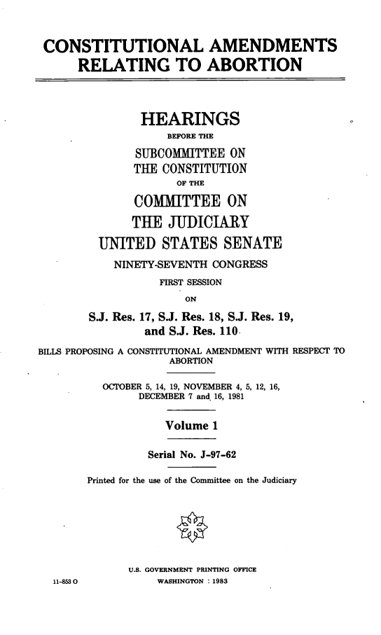 handle is hein.cbhear/coamrtab0001 and id is 1 raw text is: CONSTITUTIONAL AMENDMENTS
RELATING TO ABORTION
HEARINGS
BEFORE THE
SUBCOMMITTEE ON
THE CONSTITUTION
OF THE
COMMITTEE ON
THE JUDICIARY
UNITED STATES SENATE
NINETY-SEVENTH CONGRESS
FIRST SESSION
ON
S.J. Res. 17, S.J. Res. 18, S.J. Res. 19,
and S.J. Res. 110-
BILLS PROPOSING A CONSTITUTIONAL AMENDMENT WITH RESPECT TO
ABORTION
OCTOBER 5, 14, 19, NOVEMBER 4, 5, 12, 16,
DECEMBER 7 and 16, 1981
Volume 1
Serial No. J-97-62
Printed for the use of the Committee on the Judiciary
U.S. GOVERNMENT PRINTING OFFICE
11-853 0          WASHINGTON :1983



