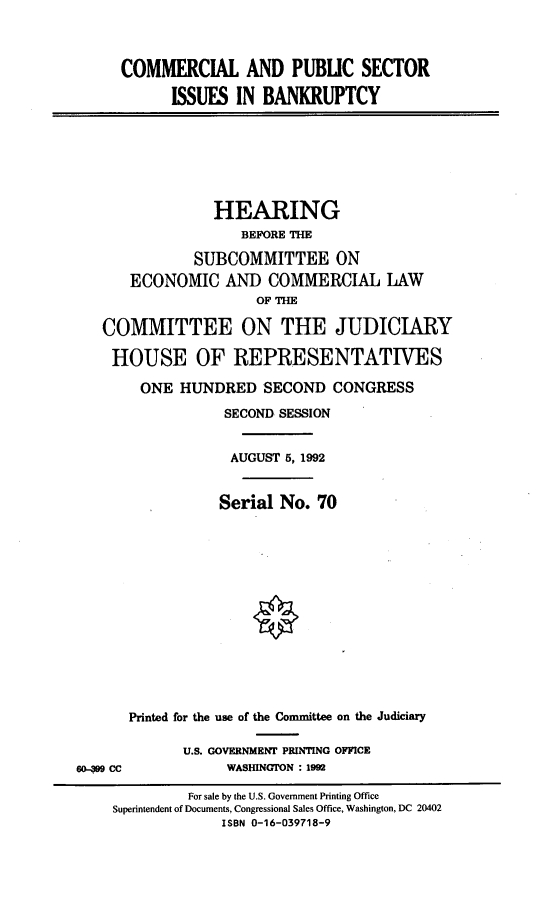 handle is hein.cbhear/coapsiib0001 and id is 1 raw text is: 



COMMERCIAL AND PUBLIC SECTOR

      ISSUES IN BANKRUPTCY


             HEARING
                 BEFORE THE

           SUBCOMMITTEE ON
   ECONOMIC AND COMMERCIAL LAW
                   OFTH

COMMITTEE ON THE JUDICIARY

HOUSE OF REPRESENTATIVES

     ONE HUNDRED SECOND CONGRESS
               SECOND SESSION


               AUGUST 5, 1992


               Serial No. 70


Printed for the use of the Committee on the Judiciary

       U.S. GOVERNMENT PRINTING OFFICE
            WASHINGTON : 1992


60- 9CC


         For sale by the U.S. Government Printing Office
Superintendent of Documents, Congressional Sales Office, Washington, DC 20402
             ISBN 0-16-039718-9


