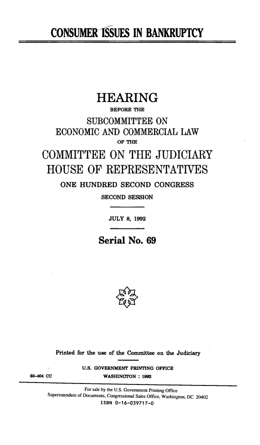 handle is hein.cbhear/coisba0001 and id is 1 raw text is: 



CONSUMER -SSUES IN BANKRUPTCY


              HEARING
                 BEFORE THE

           SUBCOMMITTEE ON
   ECONOMIC AND COMMERCIAL LAW
                   OF THE

COMMITTEE ON THE JUDICIARY

HOUSE OF REPRESENTATIVES

     ONE HUNDRED SECOND CONGRESS

               SECOND SESSION


                 JULY 8, 1992


              Serial No. 69


       Printed for the use of the Committee on the Judiciary

             U.S. GOVERNMENT PRINTING OFFICE
60-404 CC          WASIIINGTON : 1992

              For sale by the U.S. Government Printing Office
    Superintendent of Documents, Congressional Sales Office, Washington, DC 20402
                  ISBN 0-16-039717-0


