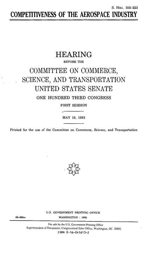 handle is hein.cbhear/compai0001 and id is 1 raw text is: S. HRG. 103-223
COMPETITIVENESS OF THE AEROSPACE INDUSTRY

HEARING
BEFORE THE
COMMITTEE ON COMMERCE,
SCIENCE, AND TRANSPORTATION
UNITED STATES SENATE
ONE HUNDRED THIRD CONGRESS
FIRST SESSION
MAY 19, 1993
Printed for the use of the Committee on Commerce, Science, and Transportation

U.S. GOVERNMENT PRINTING OFFICE
WASHINGTON : 1993

68-086cc

For sale by the U.S. Government Printing Office
Superintendent of Documents, Congressional Sales Office, Washington, DC 20402
ISBN 0-16-041613-2


