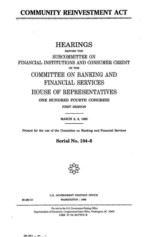 handle is hein.cbhear/comreinv0001 and id is 1 raw text is: COMMUNITY REINVESTMENT ACT
HEARINGS
BEFORE THE
SUBCOMMITTEE ON
FINANCIAL INSTITUTIONS AND CONSUMER CREDIT
OF THE
COMMITTEE ON BANKING AND
FINANCIAL SERVICES
HOUSE OF REPRESENTATIVES
ONE HUNDRED FOURTH CONGRESS
FIRST SESSION
MARCH 8, 9, 1995
Printed for the use of the Committee on Banking and Financial Services
Serial No. 104-8
U.S. GOVERNMENT PRINTING OFFICE
88-882 CC           WASHINGTON : 1995
For sale by the U.S. Government Printing Office
Superintendent of Documents, Congressional Sales Office, Washington, DC 20402
ISBN 0-16-047553-8

8S-ARA - oR - ,


