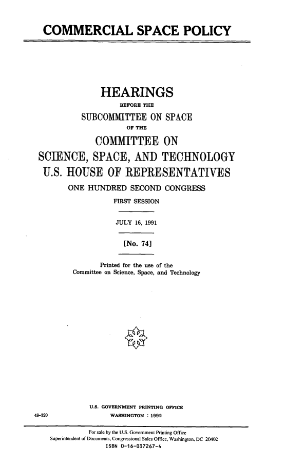 handle is hein.cbhear/comsp0001 and id is 1 raw text is: COMMERCIAL SPACE POLICY

HEARINGS
BEFORE THE
SUBCOMMITTEE ON SPACE
OF THE
COMMITTEE ON
SCIENCE, SPACE, AND TECHNOLOGY
U.S. HOUSE OF REPRESENTATIVES
ONE HUNDRED SECOND CONGRESS
FIRST SESSION
JULY 16, 1991

[No. 74]

Printed for the use of the
Committee on Science, Space, and Technology

U.S. GOVERNMENT PRINTING OFFICE
48-320                 WASHINGTON :1992

For sale by the U.S. Government Printing Office
Superintendent of Documents, Congressional Sales Office, Washington, DC 20402
ISBN 0-16-037267-4


