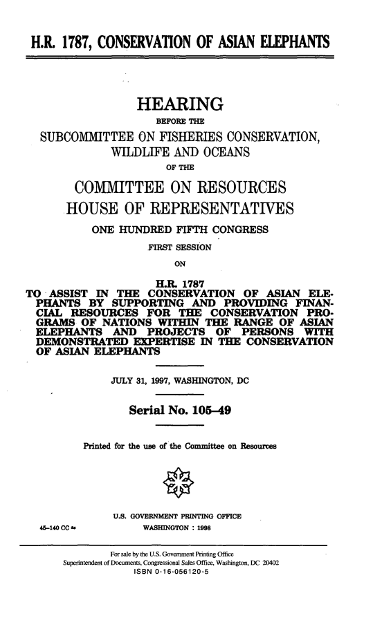 handle is hein.cbhear/conae0001 and id is 1 raw text is: H.R. 1787, CONSERVATION OF ASIAN ELEPHANTS
HEARING
BEFORE THE
SUBCOMMITTEE ON FISHERIES CONSERVATION,
WILDLIFE AND OCEANS
OF THE
COMMITTEE ON RESOURCES
.HOUSE OF REPRESENTATIVES
ONE HUNDRED FIFTH CONGRESS
FIRST SESSION
ON
H.R. 1787
TO ASSIST IN THE CONSERVATION OF ASIAN ELE.
PHANTS BY SUPPORTING AND PROVIDING FINAN-
CIAL RESOURCES FOR THE CONSERVATION PRO-
GRAMS OF NATIONS WITHIN THE RANGE OF ASIAN
ELEPHANTS AND PROJECTS OF PERSONS WITH
DEMONSTRATED EXPERTISE IN THE CONSERVATION
OF ASIAN ELEPHANTS
JULY 31, 1997, WASHINGTON, DC
Serial No. 105-49
Printed for the use of the Committee on Resources
U.S. GOVENMENT PRINTING OFFICE
45-140 CC =     WASHINGTON : 1998
For sale by the U.S. Government Printing Office
Superintendent of Documents, Congressional Sales Office, Washington, DC 20402
ISBN 0-16-056120-5


