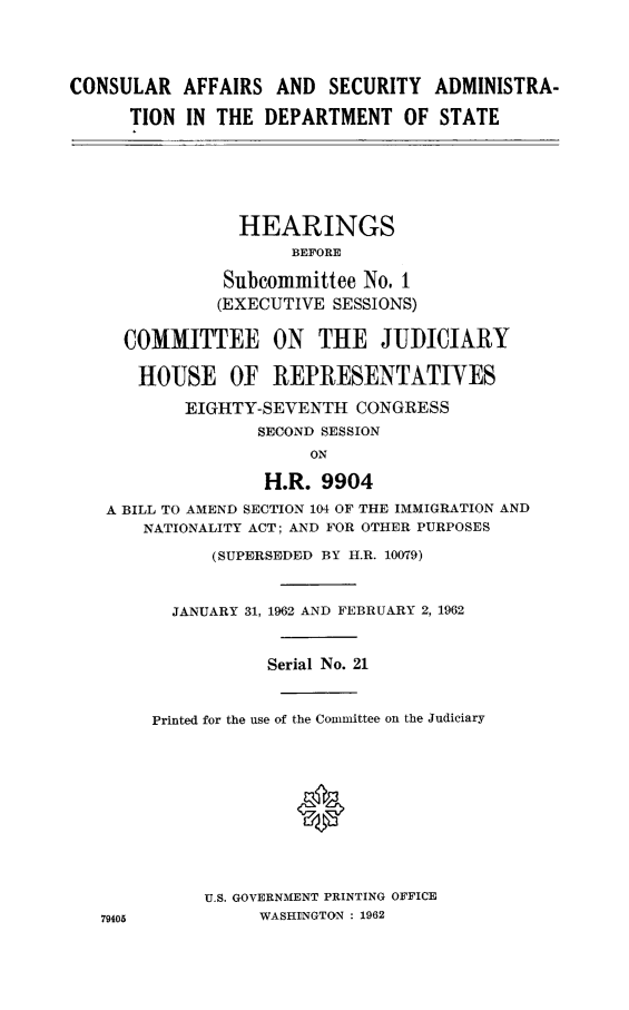 handle is hein.cbhear/conaffsad0001 and id is 1 raw text is: CONSULAR AFFAIRS AND SECURITY ADMINISTRA-
TION IN THE DEPARTMENT OF STATE
HEARINGS
BEFORE
Subcommittee No. 1
(EXECUTIVE SESSIONS)
COMMITTEE ON THE JUDICIARY
HOUSE OF REPRESENTATIYES
EIGHTY-SEVENTH CONGRESS
SECOND SESSION
ON
H.R. 9904
A BILL TO AMEND SECTION 104 OF THE IMMIGRATION AND
NATIONALITY ACT; AND FOR OTHER PURPOSES
(SUPERSEDED BY I.R. 10079)
JANUARY 31, 1962 AND FEBRUARY 2, 1962
Serial No. 21
Printed for the use of the Committee on the Judiciary
*
U.S. GOVERNMENT PRINTING OFFICE
79405           WASHI)NGTON : 1962



