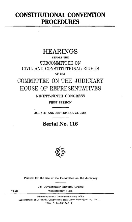 handle is hein.cbhear/concvp0001 and id is 1 raw text is: CONSTITUTIONAL CONVENTION
PROCEDURES
HEARINGS
BEFORE THE
SUBCOMMITTEE ON
CIVIL AND CONSTITUTIONAL RIGHTS
OF THE
COMMITTEE ON THE JUDICIARY
HOUSE OF REPRESENTATIVES
NINETY-NINTH CONGRESS
FIRST SESSION
JULY 31 AND SEPTEMBER 23, 1985
Serial No. 116
Printed for the use of the Committee on the Judiciary
U.S. GOVERNMENT PRINTING OFFICE
72-211                WASHINGTON : 1993
For sale by the U.S. Government Printing Office
Superintendent of Documents, Congressional Sales Office, Washington, DC 20402
ISBN 0-16-041548-9


