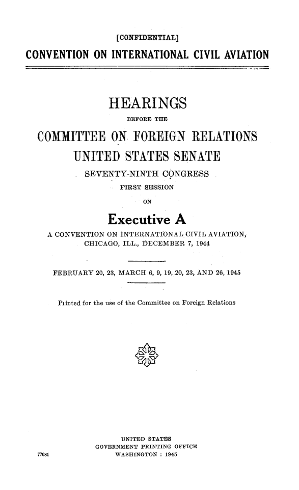handle is hein.cbhear/conitcvai0001 and id is 1 raw text is: 



                  [CONFIDENTIAL]

CONVENTION ON INTERNATIONAL CIVIL AVIATION






                HEARINGS

                    BEFORE THE


  COMMITTEE ON FOREIGN RELATIONS

         UNITED STATES SENATE

            SEVENTY-NINTH CONGRESS
                   FIRST SESSION

                       ON


                Executive A

    A CONVENTION ON INTERNATIONAL CIVIL AVIATION,
            CHICAGO, ILL., DECEMBER 7, 1944


77081


FEBRUARY 20, 23, MARCH 6, 9, 19, 20, 23, AND 26, 1945



Pinted for the use of the Committee on Foreign Relations







                0









             UNITED STATES
        GOVERNMENT PRINTING OFFICE
            WASHINGTON : 1945


