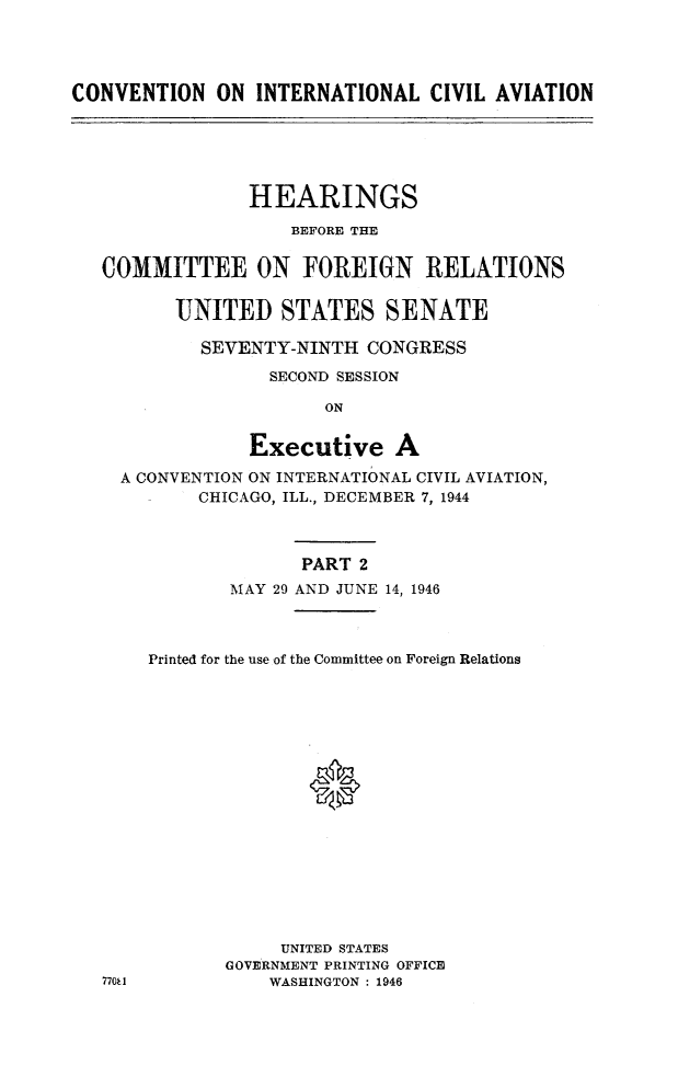 handle is hein.cbhear/conitcvaii0001 and id is 1 raw text is: 




CONVENTION ON INTERNATIONAL CIVIL AVIATION


             HEARINGS
                 BEFORE THE


COMMITTEE ON FOREIGN RELATIONS


       UNITED STATES SENATE

         SEVENTY-NINTH CONGRESS
               SECOND SESSION

                    ON


             Executive A
  A CONVENTION ON INTERNATIONAL CIVIL AVIATION,
         CHICAGO, ILL., DECEMBER 7, 1944



                  PART 2
            MAY 29 AND JUNE 14, 1946



    Printed for the use of the Committee on Foreign Relations




                   0












                UNITED STATES
           GOVERNMENT PRINTING OFFICE
77U 1          WASHINGTON : 1946


