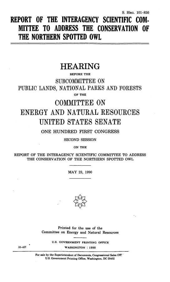 handle is hein.cbhear/connspo0001 and id is 1 raw text is: S. HRG. 101-850
REPORT OF THE INTERAGENCY SCIENTIFIC COM-
MITTEE TO ADDRESS THE CONSERVATION OF
THE NORTHERN SPOTTED OWL

HEARING
BEFORE THE
SUBCOMMITTEE ON
PUBLIC LANDS, NATIONAL PARKS AND FORESTS
OF THE
COMIMIITTEE ON
ENERGY AND NATURAL RESOURCES
UNITED STATES SENATE
ONE HUNDRED FIRST CONGRESS
SECOND SESSION
ON THE
REPORT OF THE INTERAGENCY SCIENTIFIC COMMITTEE TO ADDRESS
THE CONSERVATION OF THE NORTHERN SPOTTED OWL

MAY 23, 1990

33-407

Printed for the use of the
Committee on Energy and Natural Resources
U.S. GOVERNMENT PRINTING OFFICE
WASHINGTON : 1990
For sale by the Superintendent of Documents, Congressional Sales OfF
U.S. Government Printing Office, Washington, DC 20402


