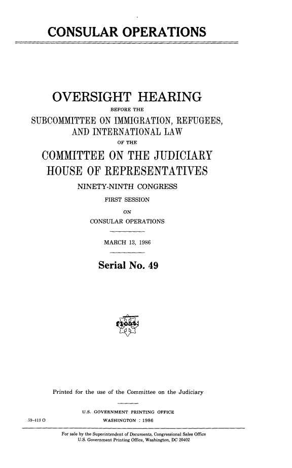 handle is hein.cbhear/consulop0001 and id is 1 raw text is: 



     CONSULAR OPERATIONS









     OVERSIGHT HEARING
                   BEFORE THE

 SUBCOMMITTEE ON IMMIGRATION, REFUGEES,

          AND INTERNATIONAL LAW
                     OF THE

   COMMITTEE ON THE JUDICIARY

   HOUSE OF REPRESENTATIVES

           NINETY-NINTH CONGRESS

                  FIRST SESSION

                      ON
              CONSULAR OPERATIONS


                  MARCH 13, 1986


                Serial No. 49


















      Printed for the use of the Committee on the Judiciary


             U.S. GOVERNMENT PRINTING OFFICE
59-413 0         WASHINGTON : 1986

        For sale by the Superintendent of Documents, Congressional Sales Office
            U.S. Government Printing Office, Washington, DC 20402


