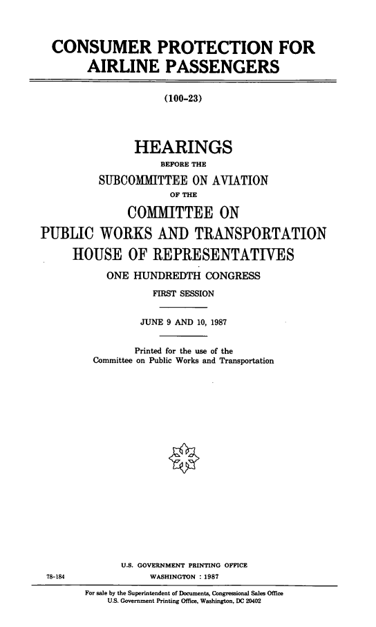 handle is hein.cbhear/cpap0001 and id is 1 raw text is: CONSUMER PROTECTION FOR
AIRLINE PASSENGERS
(100-23)
HEARINGS
BEFORE THE
SUBCOMMITTEE ON AVIATION
OF THE
COMMITTEE ON
PUBLIC WORKS AND TRANSPORTATION
HOUSE OF REPRESENTATIVES

ONE HUNDREDTH CONGRESS
FIRST SESSION
JUNE 9 AND 10, 1987
Printed for the use of the
Committee on Public Works and Transportation
U.S. GOVERNMENT PRINTING OFFICE
WASHINGTON : 1987
For sale by the Superintendent of Documents, Congressional Sales Office
U.S. Government Printing Office, Washington, DC 20402

78-184


