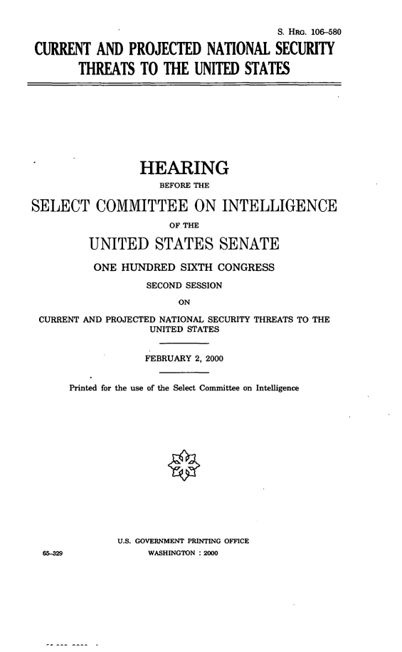 handle is hein.cbhear/cpnst0001 and id is 1 raw text is: 
                                      S. HRo. 106-580
CURRENT AND PROJECTED NATIONAL SECURITY
       THREATS TO THE UNITED STATES


                 HEARING
                    BEFORE THE

SELECT COMMITTEE ON INTELLIGENCE
                      OF THE

         UNITED STATES SENATE

         ONE HUNDRED SIXTH CONGRESS
                  SECOND SESSION
                       ON
 CURRENT AND PROJECTED NATIONAL SECURITY THREATS TO THE
                  UNITED STATES

                  FEBRUARY 2, 2000


65-329


Printed for the use of the Select Committee on Intelligence












        U.S. GOVERNMENT PRINTING OFFICE
            WASHINGTON : 2000


