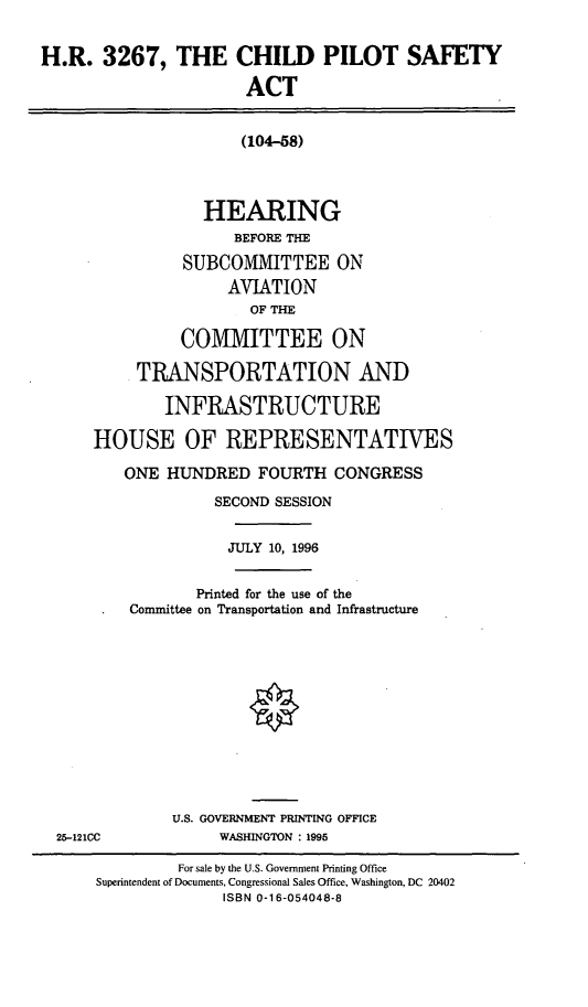 handle is hein.cbhear/cpsa0001 and id is 1 raw text is: H.R. 3267, THE CHILD PILOT SAFETY
ACT
(104-58)
HEARING
BEFORE THE
SUBCOMMITTEE ON
AVIATION
OF THE
COMMITTEE ON
TRANSPORTATION AND
INFRASTRUCTURE
HOUSE OF REPRESENTATIVES
ONE HUNDRED FOURTH CONGRESS
SECOND SESSION
JULY 10, 1996
Printed for the use of the
Committee on Transportation and Infrastructure
U.S. GOVERNMENT PRINTING OFFICE
25-121CC        WASHINGTON : 1995

For sale by the U.S. Government Printing Office
Superintendent of Documents, Congressional Sales Office, Washington, DC 20402
ISBN 0-16-054048-8


