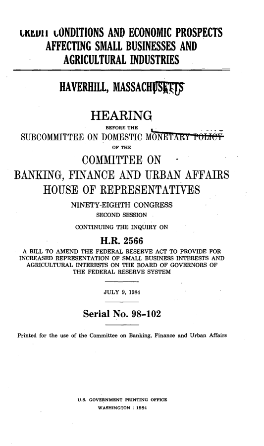 handle is hein.cbhear/crdcnts0001 and id is 1 raw text is: 


u i vi i ONDITIONS AND ECONOMIC PROSPECTS

       AFFECTING SMALL BUSINESSES AND

           AGRICULTURAL INDUSTRIES


           HAVERHILL, MASSACHIV      f



                 HEARING
                     BEFORE THE
  SUBCOMMITTEE ON DOMESTIC MONE'rY       tf9eI
                      OF THE

               COMMITTEE ON

BANKING, FINANCE AND URBAN AFFAIRS

       HOUSE OF REPRESENTATIVES

             NINETY-EIGHTH CONGRESS
                  SECOND SESSION
              CONTINUING THE INQUIRY ON

                   H.R. 2566
  A BILL TO AMEND THE FEDERAL RESERVE ACT TO PROVIDE FOR
  INCREASED REPRESENTATION OF SMALL BUSINESS INTERESTS AND
  AGRICULTURAL INTERESTS ON THE BOARD OF GOVERNORS OF
             THE FEDERAL RESERVE SYSTEM


                    JULY 9, 1984


                Serial No. 98-102

 Printed for the use of the Committee on Banking, Finance and Urban Affairs


U.S. GOVERNMENT PRINTING OFFICE
     WASHINGTON : 1984


