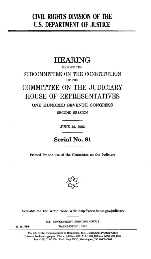 handle is hein.cbhear/crddoj0001 and id is 1 raw text is: CIVIL RIGHTS DIVISION OF THE
U.S. DEPARTMENT OF JUSTICE

HEARING
BEFORE THE
SUBCOMMITTEE ON THE CONSTITUTION
OF THE
COMMITTEE ON THE JUDICIARY
HOUSE OF REPRESENTATIVES
ONE HUNDRED SEVENTH CONGRESS
SECOND SESSION
JUNE 25, 2002
Serial No. 81
Printed for the use of the Committee on the Judiciary
Available via the World Wide Web: http-//www.house.gov/judiciary

80-451 PDF

U.S. GOVERNMENT PRINTING OFFICE
WASHINGTON : 2002

For sale by the Superintendent of Documents, U.S. Government Printing Office
Internet: bookstore.gpo.gov Phone: toll free (866) 512-1800; DC area (202) 512-1800
Fax: (202) 512-2250 Mail: Stop SSOP, Washington, DC 20402-0001


