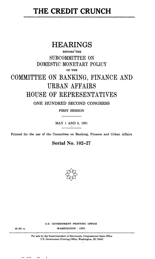 handle is hein.cbhear/credch0001 and id is 1 raw text is: 

THE CREDIT CRUNCH


                 HEARINGS
                      BEFORE THE

                SUBCOMMITTEE ON
           DOMESTIC MONETARY POLICY
                        OF THE

COMMITTEE ON BANKING, FINANCE AND

               URBAN AFFAIRS

       HOUSE OF REPRESENTATIVES

          ONE HUNDRED SECOND CONGRESS

                    FIRST SESSION


                    MAY 1 AND 8, 1991


Printed for the use of the Committee on Banking, Finance and Urban Affairs

                 Serial No. 102-27


U.S. GOVERNMENT PRINTING OFFICE
     WASHINGTON : 1991


42-401 =


For sale by the Superintendent of Documents, Congressional Sales Office
    U.S. Government Printing Office, Washington, DC 20402


