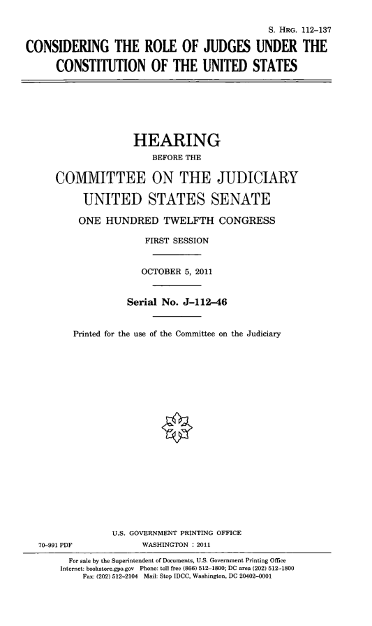 handle is hein.cbhear/crjucus0001 and id is 1 raw text is: S. HRG. 112-137
CONSIDERING THE ROLE OF JUDGES UNDER THE
CONSTITUTION OF THE UNITED STATES

HEARING
BEFORE THE
COMMITTEE ON THE JUDICIARY
UNITED STATES SENATE
ONE HUNDRED TWELFTH CONGRESS
FIRST SESSION
OCTOBER 5, 2011
Serial No. J-112-46
Printed for the use of the Committee on the Judiciary

70-991 PDF

U.S. GOVERNMENT PRINTING OFFICE
WASHINGTON : 2011

For sale by the Superintendent of Documents, U.S. Government Printing Office
Internet: bookstore.gpo.gov Phone: toll free (866) 512-1800; DC area (202) 512-1800
Fax: (202) 512-2104 Mail: Stop IDCC, Washington, DC 20402-0001


