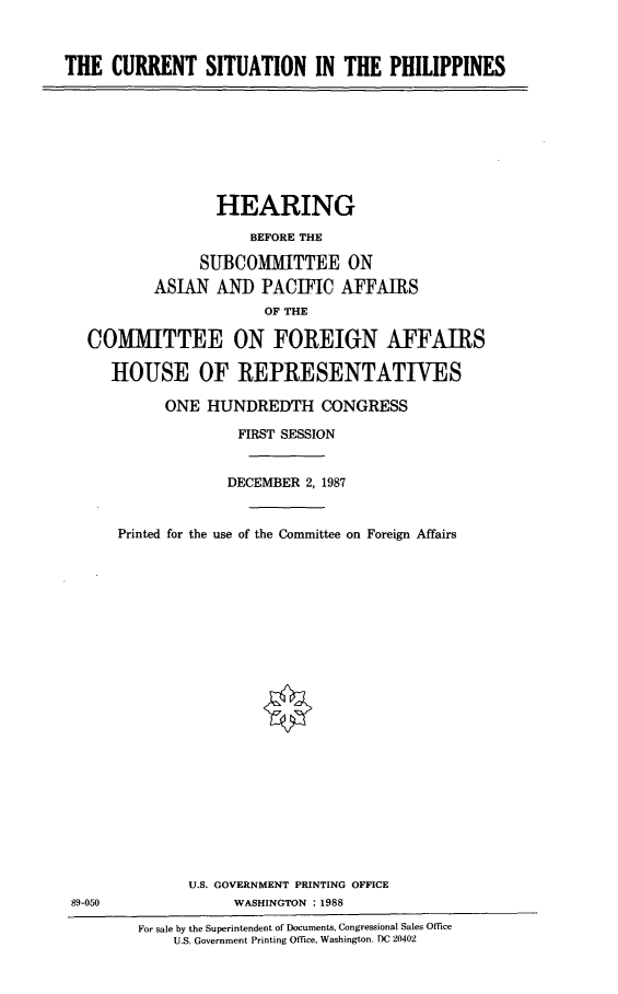 handle is hein.cbhear/crstph0001 and id is 1 raw text is: THE CURRENT SITUATION IN THE PHILIPPINES

HEARING
BEFORE THE
SUBCOMIMITTEE ON
ASIAN AND PACIFIC AFFAIRS
OF THE
COMMITTEE ON FOREIGN AFFAIRS
HOUSE OF REPRESENTATIVES
ONE HUNDREDTH CONGRESS
FIRST SESSION
DECEMBER 2, 1987
Printed for the use of the Committee on Foreign Affairs

89-050

U.S. GOVERNMENT PRINTING OFFICE
WASHINGTON : 1988
For sale by the Superintendent of Documents, Congressional Sales Office
U.S. Government Printing Office, Washington. DC 20402



