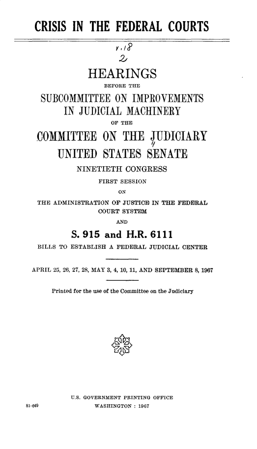 handle is hein.cbhear/csfrlcts0001 and id is 1 raw text is: 


  CRISIS  IN  THE   FEDERAL COURTS






              HEARINGS
                 BEFORE THE

   SUBCOMMITTEE ON IMPROVEMENTS

        IN  JUDICIAL  MACHINERY
                   OF THE

  COMMITTEE ON THE JUDICIAIRY

       UNITED STATES SENATE

           NINETIETH  CONGRESS

                FIRST SESSION
                    ON
  THE ADMINISTRATION OF JUSTICE IN THE FEDERAL
                COURT SYSTEM
                    AND

          S. 915 and  H.R. 6111
   BILLS TO ESTABLISH A FEDERAL JUDICIAL CENTER


 APRIL 25, 26, 27, 28, MAY 3, 4, 10, 11, AND SEPTEMBER 8, 1967


      Printed for the use of the Committee on the Judiciary















          U.S. GOVERNMENT PRINTING OFFICE
81-649         WASHINGTON : 1967


