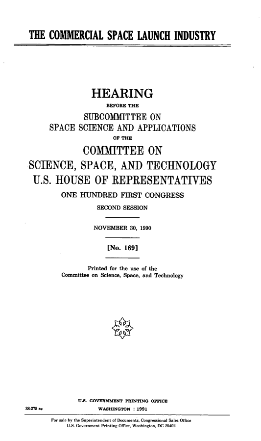 handle is hein.cbhear/csli0001 and id is 1 raw text is: THE COMMERCIAL SPACE LAUNCH INDUSTRY

HEARING
BEFORE THE
SUBCOMMITTEE ON
SPACE SCIENCE AND APPLICATIONS
OF THE
COMMITTEE ON
SCIENCE, SPACE, AND TECHNOLOGY
U.S. HOUSE OF REPRESENTATIVES
ONE HUNDRED FIRST CONGRESS
SECOND SESSION
NOVEMBER 30, 1990
[No. 169]
Printed for the use of the
Committee on Science, Space, and Technology

U.S. GOVERNMENT PRIN'TING OFFICE
38-275 ±                          WASHINGTON      : 1991
For sale by the Superintendent of Documents, Congressional Sales Office
U.S. Government Printing Office, Washington, DC 20402


