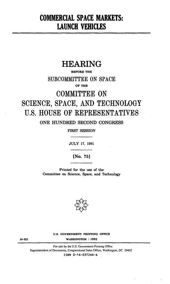 handle is hein.cbhear/csmlv0001 and id is 1 raw text is: COMMERCIAL SPACE MARKETS:
LAUNCH VEHICLES
HEARING
BEFORE THE
SUBCOMMITTEE ON SPACE
OF THE
COMMITTEE ON
SCIENCE, SPACE, AND TECHNOLOGY
U.S. HOUSE OF REPRESENTATIVES
ONE HUNDRED SECOND CONGRESS
FIRST SESSION
JULY 17, 1991
[No. 75]
Printed for the use of the
Committee on Science, Space, and Technology
U.S. GOVERNMENT PRINTING OFFICE
50-825                 WASHINGTON : 1992
For sale by the U.S. Government Printing Office
Superintendent of Documents, Congressional Sales Office, Washington, DC 20402
ISBN 0-16-037266-6


