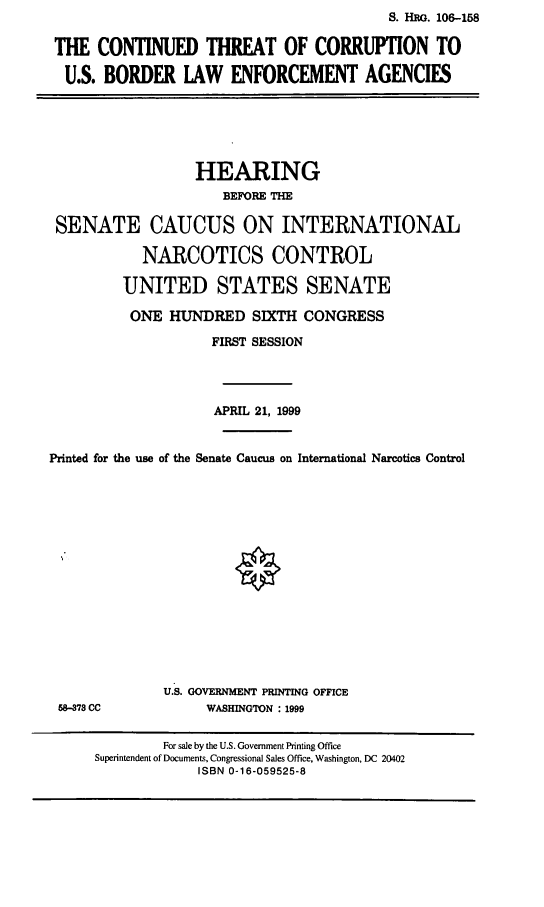 handle is hein.cbhear/ctcbl0001 and id is 1 raw text is:                                           S. HRO. 106-158

THE CONTINUED THREAT OF CORRUPTION TO
U.S. BORDER LAW ENFORCEMENT AGENCIES


                  HEARING
                      BEFORE THE

 SENATE CAUCUS ON INTERNATIONAL
            NARCOTICS CONTROL

         UNITED STATES SENATE
         ONE HUNDRED SIXTH CONGRESS
                    FIRST SESSION



                    APRIL 21, 1999

Printed for the use of the Senate Caucus on International Narcotics Control


58-378 CC


U.S. GOVERNMENT PRINTING OFFICE
     WASHINGTON : 1999


         For sale by the U.S. Government Printing Office
Superintendent of Documents, Congressional Sales Office, Washington, DC 20402
             ISBN 0-16-059525-8


