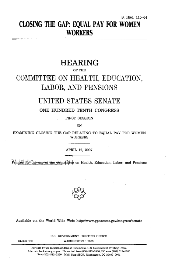 handle is hein.cbhear/ctgepfw0001 and id is 1 raw text is: 


                                                S. HRG. 110-64

   CLOSING THE GAP: EQUAL PAY FOR WOMEN

                        WORKERS







                     HEARING
                           OF THE

  COMMITTEE ON HEALTH, EDUCATION,

             LABOR, AND PENSIONS


             UNITED STATES SENATE

             ONE HUNDRED TENTH CONGRESS

                       FIRST SESSION

                            ON

 EXAMINING CLOSING THE GAP RELATING TO EQUAL PAY FOR WOMEN
                         WORKERS


                         APRIL 12, 2007


f444, fo'-h-e-use-ot %ne bmrieF on Health, Education, Labor, and Pensions














  Available via the World Wide Web: http://www.gpoaccess.gov/congress/senate



                 U.S. GOVERNMENT PRINTING OFFICE
   34-993 PDF          WASHINGTON : 2009
         For sale by the Superintendent of Documents, U.S. Government Printing Office
       Internet: bookstore.gpo.gov Phone: toll free (866) 512-1800; DC area (202) 512-1800
           Fax: (202) 512-2250 Mail: Stop SSOP, Washington, DC 20402-0001


