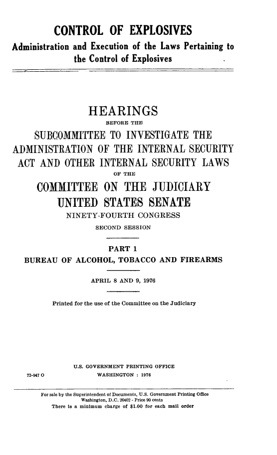 handle is hein.cbhear/ctrlexi0001 and id is 1 raw text is: 


          CONTROL OF EXPLOSIVES

Administration and Execution of the Laws Pertaining to
              the Control of Explosives





                  HEARINGS
                      BEFORE THE

     SUBCOMMITTEE TO INVESTIGATE THE

ADMINISTRATION OF THE INTERNAL SECURITY
ACT AND OTHER INTERNAL SECURITY LAWS
                       OF THE

      COMMITTEE ON THE JUDICIARY

          UNITED STATES SENATE
            NINETY-FOURTH CONGRESS
                   SECOND SESSION


                      PART 1
   BUREAU OF ALCOHOL, TOBACCO AND FIREARMS

                  APRIL 8 AND 9, 1976


         Printed for the use of the Committee on the Judiciary







              U.S. GOVERNMENT PRINTING OFFICE
   72-9470         WASHINGTON : 1976

       For sale by the Superintendent of Documents, U.S. Government Printing Office
                Washington, D.C. 20402 - Price 90 cents
         There is a minimum charge of $1.00 for each mail order



