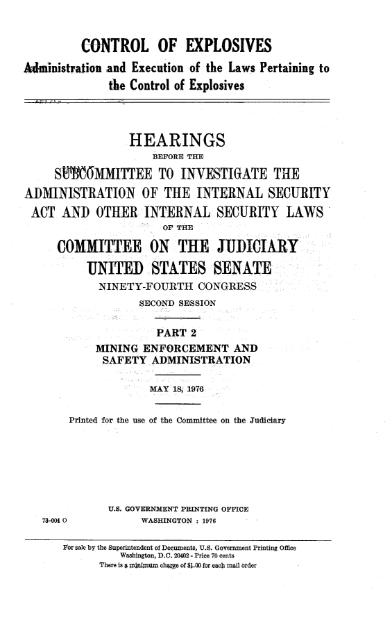 handle is hein.cbhear/ctrlexii0001 and id is 1 raw text is: 


          CONTROL OF EXPLOSIVES

Adinistration and Execution of the Laws Pertaining to
              the Control of Explosives




                 HEARINGS
                     BEFORE THE

     SUWJOMMITTEE TO INVESTIGATE THE
ADMINISTRATION OF THE INTERNAL SECURITY
ACT AND OTHER INTERNAL SECURITY LAWS
                       OF THE

      COMMITTEE ON THE JUDICIARY

          UNITED STATES SENATE
            NINETY-FOURTH CONGRESS
                   SECOND SESSION

                      PART 2
            MINING ENFORCEMENT AND
            SAFETY ADMINISTRATION

                     MAY 18, 1976

       Printed for the use of the Committee on the Judiciary







              U.S. GOVERNMENT PRINTING OFFICE
   73-004 0        WASHINGTON : 1976


For sale by the Superintendent of Documents, U.S. Government Printing Office
         Washington, D.C. 20402 - Price 70 cents
      There is q minimim charge of $S.00 for each mail order


